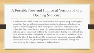 A Possible New and Improved Version of Our
Opening Sequence
• It will start with a black screen that fades into the flash light of a cop searching for
something, then we will see the cop going towards the other cops who found an
object of the missing person, when this happens our camera will focus on the
object then fade out to the next scene of a girl running into the woods where we
will only see her back which will have the possible object that the cops will find, this
scene will end with her looking back but before we see her face it will fade to white
where the title will then be shown. The last scene of our opening sequence will be a
conversation where the girl running in the woods will be identified through her
either showing the object to someone or talking about it.
 