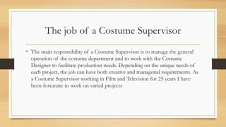 The job of a Costume Supervisor
• The main responsibility of a Costume Supervisor is to manage the general
operation of the costume department and to work with the Costume
Designer to facilitate production needs. Depending on the unique needs of
each project, the job can have both creative and managerial requirements. As
a Costume Supervisor working in Film and Television for 25 years I have
been fortunate to work on varied projects
 