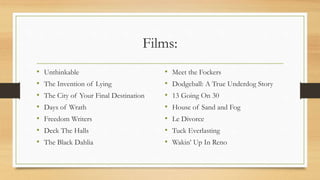 Films:
• Unthinkable
• The Invention of Lying
• The City of Your Final Destination
• Days of Wrath
• Freedom Writers
• Deck The Halls
• The Black Dahlia
• Meet the Fockers
• Dodgeball: A True Underdog Story
• 13 Going On 30
• House of Sand and Fog
• Le Divorce
• Tuck Everlasting
• Wakin’ Up In Reno
 