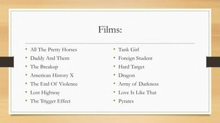 Films:
• All The Pretty Horses
• Daddy And Them
• The Breakup
• American History X
• The End Of Violence
• Lost Highway
• The Trigger Effect
• Tank Girl
• Foreign Student
• Hard Target
• Dragon
• Army of Darkness
• Love Is Like That
• Pyrates
 