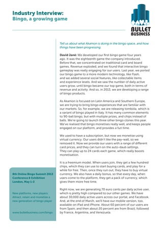 Industry Interview:
Bingo, a growing game



                                 Tell us about what Akamon is doing in the bingo space, and how
                                 things have been progressing.

                                 David Jané: We developed our first bingo game four years
                                 ago. It was the eighteenth game the company introduced.
                                 Before that, we concentrated on traditional card and board
                                 games. Revenue exploded, and we found that interactive bingo
                                 gameplay was really engaging for our users. Last year, we ported
                                 our bingo game to a more modern technology, like Flash,
                                 and we added several social features, like collectable items
                                 and experience levels. And we saw the number of daily active
                                 users grow, until bingo became our top game, both in terms of
                                 revenue and activity. And so, in 2013, we are developing a range
                                 of bingo products.

                                 As Akamon is focused on Latin America and Southern Europe,
                                 we are trying to bring bingo experiences that are familiar with
                                 our markets. So, for example, we are releasing tombola, which is
                                 a variant of bingo played in Italy. It has many common elements
                                 to 90-ball bingo, but with multiple prizes, and chips instead of
                                 balls. We’re going to launch three other bingo clones this year.
                                 We’ve realised that bingo monetises really well, and keeps people
                                 engaged on our platform, and provides a fun time.

                                 We used to have a subscription, but now we monetise using
                                 virtual currency. Our users didn’t like the pay-wall, so we
                                 removed it. Now we provide our users with a range of different
                                 card prices, and they can turn on the auto-daub settings.
                                 They can play up to 24 cards each game, which really boosts
                                 monetisation.

                                 It is a freemium model. When users join, they get a few hundred
                                 chips, which they can use to start buying cards, and play for a
                                 while for free. Then, once they run out, they have to buy virtual
8th Online Bingo Summit 2013     currency. We also have a daily bonus, so that every day, when
Conference & Exhibition          users come to the platform, they get a pack of currency, which
London, May 1-2                  gives them more free time.

                                 Right now, we are generating 70 euro cents per daily active user,
New platforms, new players:      which is pretty high compared to our other games. We have
Attract, retain and monetize a   about 30,000 daily active users across our portal, and Facebook.
new generation of bingo player   And, at the end of March, we’ll have our mobile version, too,
                                 available on iPad and iPhone. About 60 percent of our users are
                                 from Spain, and then about 20 percent are from Brazil, followed
www.bulletbusiness.com/bingo     by France, Argentina, and Venezuela.
 