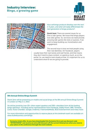 Industry Interview:
Bingo, a growing game



                                                    How will bingo products develop over the next
                                                    2-3 years, and what will really differentiate the
                                                    next generation of bingo products?

                                                    David Jané: There are several issues for us.
                                                    One is side-games. We know that bingo players
                                                    love side-games. So, we know we need provide
                                                    amusing side-games like slots or quizzes, if we
                                                    want to keep building our monetisation and
                                                    engagement.

                                                   The second issue is how we treat people using
                                                   their real identities. On Facebook, players
                                  usually have their real names and real friends, and that means
                                  they don’t tend to share content, or spend as much, as on the
                                  portal. So, we need to look closely at that. It’s important for us to
                                  understand what ID we are going to provide.




8th Annual Online Bingo Summit
8th Online Bingo Summit 2013
 David Jane will be presenting on mobile and social bingo at the 8th annual Online Bingo Summit
Conference & Exhibition
 in London on May 1-2, 2013.
London, May 1-2
He will be joined by over 20+ other expert speakers and 100+ attendees from all the leading
bingo operators including senior representatives from Facebook, Paddy Power, 888, Tombola,
New platforms,Chandler, Google, Endemol, FreemantleMedia, BGO Entertainment and many more.
Coral, Victor new players:
Attract, retain and monetize a
new generation of bingo and opportunities to reserve places at this landmark event are available on:
For more information player
www.bulletbusiness.com/bingo

www.bulletbusiness.com/bingo
   Exclusive ticket offer: As you have downloaded this Exclusive Q+A, just use discount code
  “INTERVIEW50” and receive an extra £50 discount off the current listed prices when you reserve
   your place at the conference through the event website
 