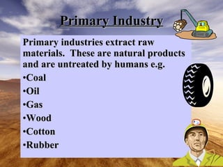 Primary Industry Primary industries extract raw materials. These are natural products and are untreated by humans e.g. Coal Oil Gas Wood Cotton Rubber