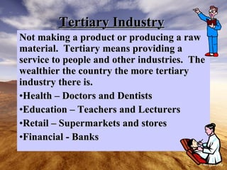 Tertiary Industry Not making a product or producing a raw material. Tertiary means providing a service to people and other industries. The wealthier the country the more tertiary industry there is. Health – Doctors and Dentists Education – Teachers and Lecturers Retail – Supermarkets and stores Financial - Banks