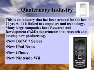 Quaternary Industry This is an industry that has been around for the last 20 years. It is linked to computers and technology. Many large companies have Research and Development (R&D) departments that research and develop new products e.g. New BMW 7 Series New iPod Nano New iPhone New Nintendo Wii