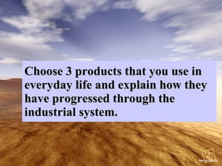 Choose 3 products that you use in everyday life and explain how they have progressed through the industrial system.