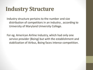 Industry Structure
Industry structure pertains to the number and size
distribution of competitors in an industry , according to
University of Maryland University College.
For eg. American Airline Industry, which had only one
service provider (Boing) but with the establishment and
stabilization of Airbus, Boing faces intense competition.