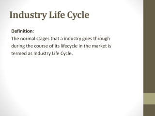 Industry Life Cycle
Definition:
The normal stages that a industry goes through
during the course of its lifecycle in the market is
termed as Industry Life Cycle.
