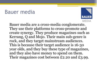 Bauer media

 Bauer media are a cross-media conglomerate.
 They use their platforms to cross-promote and
 create synergy. They produce magazines such as
 Kerrang, Q and Mojo. Their main sub-genre is
 rock, and they target mainstream audiences.
 This is because their target audience is 16-30
 year olds, and they buy these type of magazines,
 and they also have money to spend on them.
 Their magazines cost between £2.20 and £3.99.
 