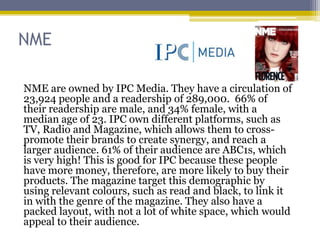 NME

NME are owned by IPC Media. They have a circulation of
23,924 people and a readership of 289,000. 66% of
their readership are male, and 34% female, with a
median age of 23. IPC own different platforms, such as
TV, Radio and Magazine, which allows them to cross-
promote their brands to create synergy, and reach a
larger audience. 61% of their audience are ABC1s, which
is very high! This is good for IPC because these people
have more money, therefore, are more likely to buy their
products. The magazine target this demographic by
using relevant colours, such as read and black, to link it
in with the genre of the magazine. They also have a
packed layout, with not a lot of white space, which would
appeal to their audience.
 