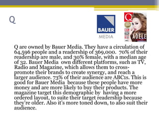 Q

Q are owned by Bauer Media. They have a circulation of
64,596 people and a readership of 369,000. 70% of their
readership are male, and 30% female, with a median age
of 32. Bauer Media own different platforms, such as TV,
Radio and Magazine, which allows them to cross-
promote their brands to create synergy, and reach a
larger audience. 73% of their audience are ABC1s. This is
good for Bauer Media because these people have more
money and are more likely to buy their products. The
magazine target this demographic by having a more
ordered layout, to suite their target readership because
they’re older. Also it’s more toned down, to also suit their
audience.
 