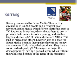 Kerrang
Kerrang! are owned by Bauer Media. They have a
circulation of 40,203 people and a readership of
387,000. Bauer Media own different platforms, such as
TV, Radio and Magazine, which allows them to cross-
promote their brands to create synergy, and reach a
larger audience. 48% of their audience are ABC1s. This
isn’t as high as the others, however, it is still good for
Bauer Media because these people have more money
and are more likely to buy their products. They have a
solus readership of 74%. The magazine target this
demographic by having a packed layout which will suit
their audience because of the gerne of the magazine.
 