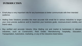 INTRODUCTION
Email plays a very important role for any businesses to better communicate with their intended
audience.
Mailing Data Solutions provides the most accurate b2b email list in various industries to target
your most precise audience and to maximize your business goals, revenues,brand visibility and
brand value.
Buy verified and accurate Industry Wise Mailing List and market to businesses in relevant
industries, such as Construction, Real Estate, Manufacturing, hospitality, Education,
Transportation, Automotive, marketing, or any of the industries listed below.
 