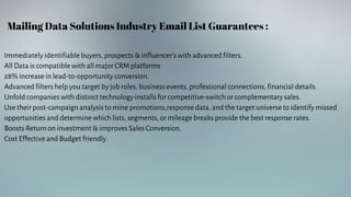 Mailing Data Solutions Industry Email List Guarantees :
Immediately identifiable buyers, prospects & influencer's with advanced filters.
All Data is compatible with all major CRM platforms
28% increase in lead-to-opportunity conversion.
Advanced filters help you target by job roles, business events, professional connections, financial details.
Unfold companies with distinct technology installs for competitive-switch or complementary sales.
Use their post-campaign analysis to mine promotions,response data, and the target universe to identify missed
opportunities and determine which lists, segments, or mileage breaks provide the best response rates.
Boosts Return on investment & improves Sales Conversion.
Cost Effective and Budget friendly.
 