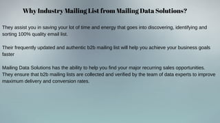 Why Industry Mailing List from Mailing Data Solutions?
They assist you in saving your lot of time and energy that goes into discovering, identifying and
sorting 100% quality email list.
Their frequently updated and authentic b2b mailing list will help you achieve your business goals
faster
Mailing Data Solutions has the ability to help you find your major recurring sales opportunities.
They ensure that b2b mailing lists are collected and verified by the team of data experts to improve
maximum delivery and conversion rates.
 