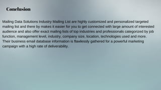 Conclusion
Mailing Data Solutions Industry Mailing List are highly customized and personalized targeted
mailing list and there by makes it easier for you to get connected with large amount of interested
audience and also offer exact mailing lists of top industries and professionals categorized by job
function, management level, industry, company size, location, technologies used and more.
Their business email database information is flawlessly gathered for a powerful marketing
campaign with a high rate of deliverability.
 