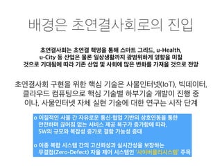 배경은 초연결사회로의 진입
초연결사회는 초연결 혁명을 통해 스마트 그리드, u-Health,
u-City 등 산업은 물론 일상생활까지 광범위하게 영향을 미칠
것으로 기대됨에 따라 기존 산업 및 사회에 많은 변화를 가져올 것으로 전망
초연결사회 구현을 위한 핵심 기술은 사물인터넷(IoT), 빅데이터,
클라우드 컴퓨팅으로 핵심 기술별 하부기술 개발이 진행 중
이나, 사물인터넷 자체 실현 기술에 대한 연구는 시작 단계
o 이질적인 사물 간 자유로운 통신・협업 기반의 상호연동을 통한
안전하며 끊어짐 없는 서비스 제공 욕구가 증가함에 따라,
SW의 규모와 복잡성 증가로 결함 가능성 증대
o 이종 복합 시스템 간의 고신뢰성과 실시간성을 보장하는
무결점(Zero-Defect) 자율 제어 시스템인 ‘사이버물리시스템’ 주목
 