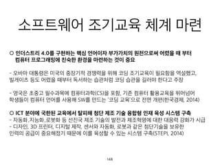 소프트웨어 조기교육 체계 마련
○ 인더스트리 4.0를 구현하는 핵심 언어이자 부가가치의 원천으로써 어렸을 때 부터 
컴퓨터 프로그래밍에 친숙한 환경을 마련하는 것이 중요
- 오바마 대통령은 미국의 중장기적 경쟁력을 위해 코딩 조기교육이 필요함을 역설했고,
빌게이츠 등도 어렸을 때부터 독서하는 습관처럼 코딩 습관을 길러야 한다고 주장
- 영국은 초중고 필수과목에 컴퓨터과학(CS)을 포함, 기존 컴퓨터 활용교육을 뛰어넘어
학생들이 컴퓨터 언어를 사용해 SW를 만드는 ‘코딩 교육’으로 전면 개편(한국경제, 2014)
○ ICT 분야에 국한된 교육에서 탈피해 첨단 제조 기술 융합형 인재 육성 시스템 구축
- 자동화․지능화․로봇화 등 선진국 제조 기술의 발전과 제조혁명에 대한 대응력 강화가 시급
- 디자인, 3D 프린터, 디지털 제작, 센서와 자동화, 로봇과 같은 첨단기술을 보유한
인력의 공급이 중요해졌기 때문에 이를 육성할 수 있는 시스템 구축(STEPI, 2014)
148
 