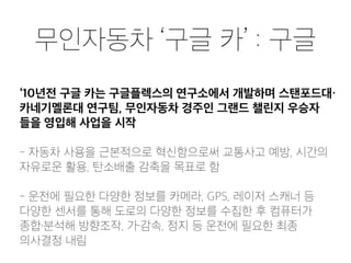 무인자동차 ‘구글 카’ : 구글
‘10년전 구글 카는 구글플렉스의 연구소에서 개발하며 스탠포드대・
카네기멜론대 연구팀, 무인자동차 경주인 그랜드 챌린지 우승자
들을 영입해 사업을 시작
- 자동차 사용을 근본적으로 혁신함으로써 교통사고 예방, 시간의
자유로운 활용, 탄소배출 감축을 목표로 함
- 운전에 필요한 다양한 정보를 카메라, GPS, 레이저 스캐너 등
다양한 센서를 통해 도로의 다양한 정보를 수집한 후 컴퓨터가
종합・분석해 방향조작, 가・감속, 정지 등 운전에 필요한 최종
의사결정 내림
 