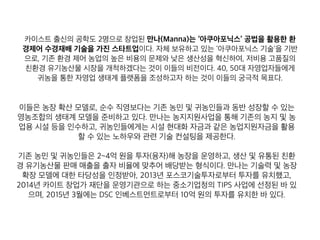 카이스트 출신의 공학도 2명으로 창업된 만나(Manna)는 ‘아쿠아포닉스’ 공법을 활용한 환
경제어 수경재배 기술을 가진 스타트업이다. 자체 보유하고 있는 ‘아쿠아포닉스 기술'을 기반
으로, 기존 환경 제어 농업의 높은 비용의 문제와 낮은 생산성을 혁신하여, 저비용 고품질의
친환경 유기농산물 시장을 개척하겠다는 것이 이들의 비전이다. 40, 50대 자영업자들에게
귀농을 통한 자영업 생태계 플랫폼을 조성하고자 하는 것이 이들의 궁극적 목표다.
이들은 농장 확산 모델로, 순수 직영보다는 기존 농민 및 귀농인들과 동반 성장할 수 있는
영농조합의 생태계 모델을 준비하고 있다. 만나는 농지지원사업을 통해 기존의 농지 및 농
업용 시설 등을 인수하고, 귀농인들에게는 시설 현대화 자금과 같은 농업지원자금을 활용
할 수 있는 노하우와 관련 기술 컨설팅을 제공한다.
기존 농민 및 귀농인들은 2~4억 원을 투자(융자)해 농장을 운영하고, 생산 및 유통된 친환
경 유기농산물 판매 매출을 출자 비율에 맞추어 배당받는 형식이다. 만나는 기술력 및 농장
확장 모델에 대한 타당성을 인정받아, 2013년 포스코기술투자로부터 투자를 유치했고,
2014년 카이트 창업가 재단을 운영기관으로 하는 중소기업청의 TIPS 사업에 선정된 바 있
으며, 2015년 3월에는 DSC 인베스트먼트로부터 10억 원의 투자를 유치한 바 있다.
 