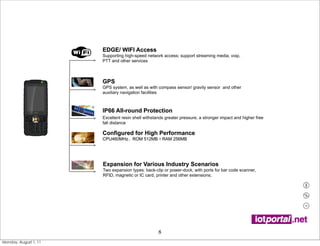 EDGE/ WIFI Access
                       Supporting high-speed network access; support streaming media, voip,
                       PTT and other services



                       GPS
                       GPS system, as well as with compass sensor/ gravity sensor and other
                       auxiliary navigation facilities



                       IP66 All-round Protection
                       Excellent resin shell withstands greater pressure, a stronger impact and higher free
                       fall distance

                       Configured for High Performance
                       CPU460MHz ROM 512MB RAM 256MB




                       Expansion for Various Industry Scenarios
                       Two expansion types: back-clip or power-dock, with ports for bar code scanner,
                       RFID, magnetic or IC card, printer and other extensions;




                                                    8
Monday, August 1, 11
 