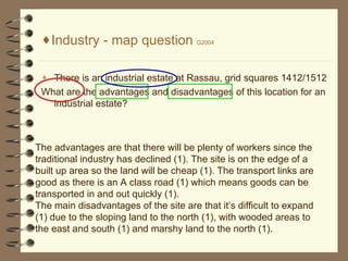 [object Object],[object Object],[object Object],The advantages are that there will be plenty of workers since the traditional industry has declined (1). The site is on the edge of a built up area so the land will be cheap (1). The transport links are good as there is an A class road (1) which means goods can be transported in and out quickly (1). The main disadvantages of the site are that it’s difficult to expand (1) due to the sloping land to the north (1), with wooded areas to the east and south (1) and marshy land to the north (1). 