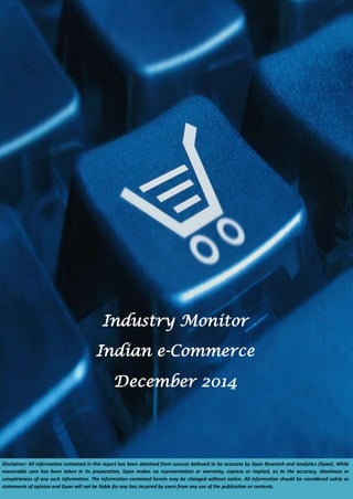 nomictime 
Industry Monitor 
Indian e-Commerce 
December 2014 
Disclaimer: All information contained in this report has been obtained from sources believed to be accurate by Gyan Research and Analytics (Gyan). While 
reasonable care has been taken in its preparation, Gyan makes no representation or warranty, express or implied, as to the accuracy, timeliness or 
completeness of any such information. The information contained herein may be changed without notice. All information should be considered solely as 
statements of opinion and Gyan will not be liable for any loss incurred by users from any use of the publication or contents. 
 