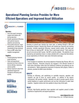 Operational Planning Service Provides for More
Efficient Operations and Improved Asset Utilization

Operators
 Less time spent managing
supply chain before and
during execution
 Greater operational efficiency
with optimal resource
selection and planning
 Find quality resources, track
performance, and reduce the
uncertainty of new resources
 Focus on NPT rather than
supplier management
Suppliers
 Forward planning improves
asset utilization
 Sales and operational
personnel are free to focus on
service delivery, improving
service quality
 Extract maximum value from
operational expansion
founded on efficiency and
quality

excellence

INSPIRED
excellence

REQUIRED
excellence

DELIVERED

Standing on ground your industry has never seen, or working through a 400 well
development program, Industry Ops Planner will simplify your planning and tracking
processes, increase operational efficiency, improve service quality, and allow your
team to focus on reducing NPT. All that, from a web-based service? That’s what we
set out to do and we didn’t waiver. But IOP is only the catalyst. The potential of your
engineering and operations teams is simply unlocked with a unique tool that delivers
on your expectations of efficient, high-value information exchange.

EFFICIENCY
From inception to institution, the primary objective of Industry Ops Planner, IOP, is to
improve efficiency. Personnel resources are engaged in the efficient transfer of
high-value information rather than the traditional scattering and gathering we are
accustomed to. Better geographical alignment of resources with projects, further in
advance, provides for better asset utilization.

QUALITY
Building on efficiency, and capitalizing on available resources, operators and
suppliers are free to focus on service quality. In addition to the organic
improvement, IOP provides visibility. Operators are able to provide specific service
quality feedback on supplier performance and use that information to select ideal
suppliers. Suppliers receive real-time updates to stay on top of hot spots.

VALUE
Efficient, High-Quality operations leave operators and suppliers poised to better
capitalize on opportunities and expand operations.
www.indigeovirtus.com
© 2014 Indigeo Virtus, LLC. All Rights Reserved.

 