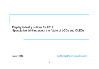 Display industry outlook for 2012:
Speculative thinking about the future of LCDs and OLEDs
March 2012
1
Ian.Hendy@hendyconsulting.com
 