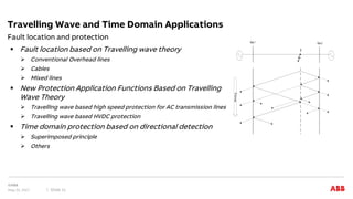  Fault location based on Travelling wave theory
 Conventional Overhead lines
 Cables
 Mixed lines
 New Protection Application Functions Based on Travelling
Wave Theory
 Travelling wave based high speed protection for AC transmission lines
 Travelling wave based HVDC protection
 Time domain protection based on directional detection
 Superimposed principle
 Others
Fault location and protection
Travelling Wave and Time Domain Applications
May 22, 2017 Slide 11
Bus 1 Bus 2
F
Time
 