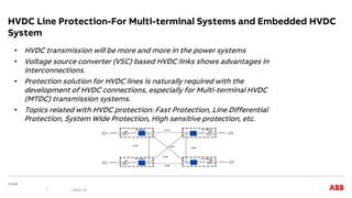 HVDC Line Protection-For Multi-terminal Systems and Embedded HVDC
System
• HVDC transmission will be more and more in the power systems
• Voltage source converter (VSC) based HVDC links shows advantages in
interconnections.
• Protection solution for HVDC lines is naturally required with the
development of HVDC connections, especially for Multi-terminal HVDC
(MTDC) transmission systems.
• Topics related with HVDC protection: Fast Protection, Line Differential
Protection, System Wide Protection, High sensitive protection, etc.
| Slide 20
 