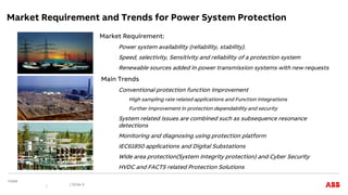 Market Requirement and Trends for Power System Protection
| Slide 9
Market Requirement:
Power system availability (reliability, stability).
Speed, selectivity, Sensitivity and reliability of a protection system
Renewable sources added in power transmission systems with new requests
Main Trends
Conventional protection function improvement
High sampling rate related applications and Function integrations
Further improvement in protection dependability and security
System related issues are combined such as subsequence resonance
detections
Monitoring and diagnosing using protection platform
IEC61850 applications and Digital Substations
Wide area protection(System Integrity protection) and Cyber Security
HVDC and FACTS related Protection Solutions
 
