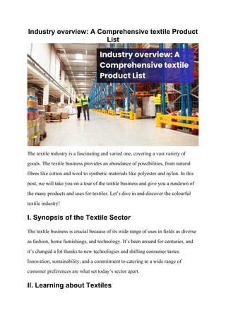 Industry overview: A Comprehensive textile Product
List
The textile industry is a fascinating and varied one, covering a vast variety of
goods. The textile business provides an abundance of possibilities, from natural
fibres like cotton and wool to synthetic materials like polyester and nylon. In this
post, we will take you on a tour of the textile business and give you a rundown of
the many products and uses for textiles. Let’s dive in and discover the colourful
textile industry!
I. Synopsis of the Textile Sector
The textile business is crucial because of its wide range of uses in fields as diverse
as fashion, home furnishings, and technology. It’s been around for centuries, and
it’s changed a lot thanks to new technologies and shifting consumer tastes.
Innovation, sustainability, and a commitment to catering to a wide range of
customer preferences are what set today’s sector apart.
II. Learning about Textiles
 