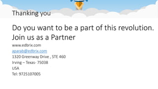 Thanking you
Do you want to be a part of this revolution.
Join us as a Partner
www.edbrix.com
aparab@edbrix.com
1320 Greenway Drive , STE 460
Irving – Texas- 75038
USA
Tel: 9725107005
 