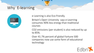 Why E-learning
e-Learning is also Eco-friendly.
Britain's Open University says e-Learning
consumes 90% less energy than traditional
courses
CO2 emissions (per student) is also reduced by up
to 85%.
Over 41.7% percent of global Fortune 500
companies now use some form of educational
technology
 
