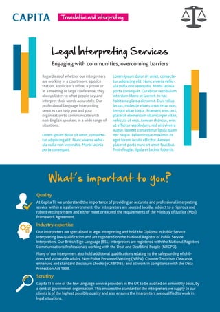 Legal Interpreting Services
Engaging with communities, overcoming barriers
Regardless of whether our interpreters
are working in a courtroom, a police
station, a solicitor’s office, a prison or
at a meeting or large conference, they
always listen to what people say and
interpret their words accurately. Our
professional language interpreting
services can help you and your
organisation to communicate with
non-English speakers in a wide range of
situations.
Lorem ipsum dolor sit amet, consecte-
tur adipiscing elit. Nunc viverra vehic-
ula nulla non venenatis. Morbi lacinia
porta consequat.
Lorem ipsum dolor sit amet, consecte-
tur adipiscing elit. Nunc viverra vehic-
ula nulla non venenatis. Morbi lacinia
porta consequat. Curabitur vestibulum
interdum libero at laoreet. In hac
habitasse platea dictumst. Duis tellus
lectus, molestie vitae consectetur non,
tempor vitae tortor. Praesent eros orci,
placerat elementum ullamcorper vitae,
vehicula ut eros. Aenean rhoncus, eros
ut efficitur vestibulum, nisl nisi viverra
augue, laoreet consectetur ligula quam
nec neque. Pellentesque maximus ex
eget lorem iaculis efficitur. Aenean
placerat porta nunc sit amet faucibus.
Proin feugiat ligula et lacinia lobortis.
Quality
At Capita TI, we understand the importance of providing an accurate and professional interpreting
service within a legal environment. Our interpreters are sourced locally, subject to a rigorous and
robust vetting system and either meet or exceed the requirements of the Ministry of Justice (MoJ)
Framework Agreement.
Industry expertise
Our interpreters are specialised in legal interpreting and hold the Diploma in Public Service
Interpreting law qualification and are registered on the National Register of Public Service
Interpreters. Our British Sign Language (BSL) interpreters are registered with the National Registers
Communications Professionals working with the Deaf and Deafblind People (NRCPD).
Many of our interpreters also hold additional qualifications relating to the safeguarding of chil-
dren and vulnerable adults, Non-Police Personnel Vetting (NPPV), Counter Terrorism Clearance,
enhanced and standard disclosure checks (eCRB/DBS) and all work in compliance with the Data
Protection Act 1998.
Scrutiny
Capita TI is one of the few language service providers in the UK to be audited on a monthly basis, by
a central government organisation. This ensures the standard of the interpreters we supply to our
clients is of the highest possible quality and also ensures the interpreters are qualified to work in
legal situations.
What’s important to you?
 