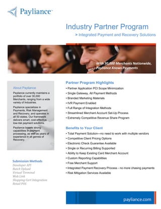 Industry Partner Program
                                         > Integrated Payment and Recovery Solutions




                                                          With 30,000 Merchants Nationwide,
                                                          Payliance Knows Payments



                                  Partner Program Highlights
About Payliance                   • Partner Application PCI Scope Minimization
Payliance currently maintains a   • Single Gateway, All Payment Methods
portfolio of over 30,000
Merchants, ranging from a wide    • Branded Marketing Materials
variety of Industries.            • IVR Payment Enabled
Payliance specializes in          • Full Range of Integration Methods
Payments, Risk Management
and Recovery, and operates in     • Streamlined Merchant Account Set-Up Process
all 50 states. Our framework      • Extremely Competitive Revenue Share Program
delivers smart, cost-effective,
low-risk payment solutions.
Payliance boasts strong           Benefits to Your Client
capabilities in payment
processing, as well as years of   • Total Payment Solution—no need to work with multiple vendors
experience in all genres of
Recovery.                         • Competitive Client Pricing Options
                                  • Electronic Check Guarantee Available
                                  • Single or Recurring Billing Supported
                                  • Ability to Keep Existing Card Merchant Account
                                  • Custom Reporting Capabilities
Submission Methods
                                  • Free Merchant Support
Developer API
Batch Upload                      • Integrated Payment Recovery Process - no more chasing payments
Virtual Terminal                  • Risk Mitigation Services Available
Web Link
Shopping Cart Integration
Retail POS
 