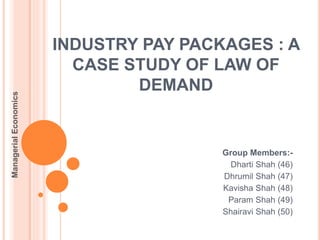 INDUSTRY PAY PACKAGES : A
CASE STUDY OF LAW OF
DEMAND
Group Members:-
Dharti Shah (46)
Dhrumil Shah (47)
Kavisha Shah (48)
Param Shah (49)
Shairavi Shah (50)
ManagerialEconomics
 