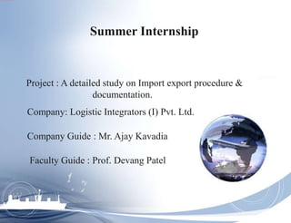 Summer Internship
Project : A detailed study on Import export procedure &
documentation.
Company: Logistic Integrators (I) Pvt. Ltd.
Company Guide : Mr. Ajay Kavadia
Faculty Guide : Prof. Devang Patel
 