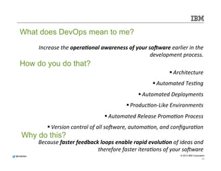 @@mmddeellddeerr 
© 2013 IBM Corporation 
Increase 
the 
opera&onal 
awareness 
of 
your 
so/ware 
earlier 
in 
the 
development 
process. 
What does DevOps mean to me? 
How do you do that? 
§ Architecture 
§ Automated 
TesMng 
§ Automated 
Deployments 
§ ProducMon-­‐Like 
Environments 
§ Automated 
Release 
PromoMon 
Process 
§ Version 
control 
of 
all 
soWware, 
automaMon, 
and 
configuraMon 
Why do this? 
Because 
faster 
feedback 
loops 
enable 
rapid 
evolu&on 
of 
ideas 
and 
therefore 
faster 
iteraMons 
of 
your 
soWware 
20 
 