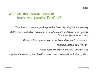 Be]er 
communicaMon 
between 
those 
who 
create 
and 
those 
who 
operate 
Improve 
the 
speed 
of 
your 
feedback 
loop 
to 
enable 
rapid 
evoluMon 
of 
ideas 
@@mmddeellddeerr 
“Cool 
factor” 
.. 
seen 
as 
pushing 
to 
the 
“next 
big 
thing” 
in 
our 
industry 
(same 
people 
in 
some 
cases) 
Reduced 
fear 
of 
breaking 
the 
build/deployment/environment 
Fail 
small 
before 
you 
“fail 
all” 
Heavy 
focus 
on 
experimentaMon 
and 
learning 
© 2013 IBM Corporation 
What are the characteristics of 
teams who practice DevOps? 
21 
 
