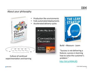 @@mmddeellddeerr 
© 2013 IBM Corporation 
About 
your 
philosophy 
Culture 
of 
con.nual 
• Produc.on 
experimenta.on 
and 
learning 
like 
environments 
• Fully 
automated 
deployments 
• Accelerated 
delivery 
cycles 
Build 
– 
Measure 
-­‐ 
Learn 
“Success 
is 
not 
delivering 
a 
feature; 
success 
is 
learning 
how 
to 
solve 
the 
customer’s 
problem.” 
http://bit.ly/KM4JlQ 
24 
 