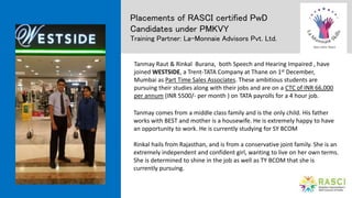 Placements of RASCI certified PwD
Candidates under PMKVY
Training Partner: La-Monnaie Advisors Pvt. Ltd.
Tanmay Raut & Rinkal Burana, both Speech and Hearing Impaired , have
joined WESTSIDE, a Trent-TATA Company at Thane on 1st December,
Mumbai as Part Time Sales Associates. These ambitious students are
pursuing their studies along with their jobs and are on a CTC of INR 66,000
per annum (INR 5500/- per month ) on TATA payrolls for a 4 hour job.
Tanmay comes from a middle class family and is the only child. His father
works with BEST and mother is a housewife. He is extremely happy to have
an opportunity to work. He is currently studying for SY BCOM
Rinkal hails from Rajasthan, and is from a conservative joint family. She is an
extremely independent and confident girl, wanting to live on her own terms.
She is determined to shine in the job as well as TY BCOM that she is
currently pursuing.
 