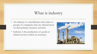 What is industry
• An industry is a classification that refers to
groups of companies that are related based
on their primary business activities.
• Industry is the production of goods or
related services within an economy.
 
