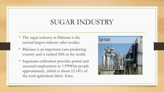 SUGAR INDUSTRY
• The sugar industry in Pakistan is the
second largest industry after textiles.
• Pakistan is an important cane producing
country and is ranked fifth in the world.
• Sugarcane cultivation provides partial and
seasonal employment to 1.99983m people
approximately ,which is about 12.14% of
the total agriculture labor force.
 