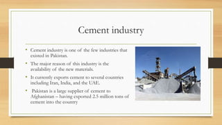 Cement industry
• Cement industry is one of the few industries that
existed in Pakistan.
• The major reason of this industry is the
availability of the new materials.
• It currently exports cement to several countries
including Iran, India, and the UAE.
• Pakistan is a large supplier of cement to
Afghanistan – having exported 2.5 million tons of
cement into the country
 