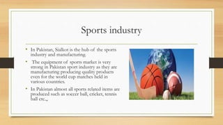 Sports industry
• In Pakistan, Sialkot is the hub of the sports
industry and manufacturing.
• The equipment of sports market is very
strong in Pakistan sport industry as they are
manufacturing producing quality products
even for the world cup matches held in
various countries.
• In Pakistan almost all sports related items are
produced such as soccer ball, cricket, tennis
ball etc.,,
 