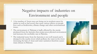 Negative impacts of industries on
Environment and people
• A lot number of forest trees are being cut in northern areas for
timber as well as fuel wood, that cause various effects on people
lives such as biodiverties, climate change and other environmental
issues.
• The environment of Pakistan is badly affected by the smoke
produced from the factories that creates poor physical environment
and increases the morbidity rate in Pakistan.
• The industrial waste from the factories is not well treated and is
dumped in the nearby rivers which pollutes the water in the rivers
increasing the lack of clean and water sanitation therefore causes
many disease in Pakistan.
 