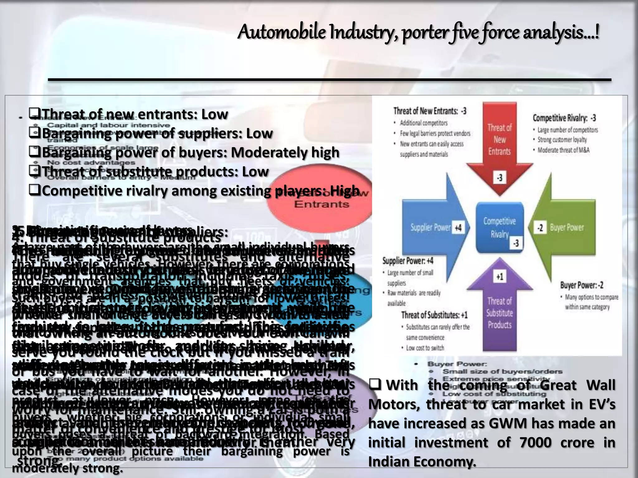 AutomobileIndustry, porter five forceanalysis…!
Threat of new entrants: Low
Bargaining power of suppliers: Low
Bargaining power of buyers: Moderately high
Threat of substitute products: Low
Competitive rivalry among existing players: High
1. Threats of new entrants:
It is difficult for new brands to enter the
automobile industry which is because of the large
investment required for establishing a car brand.
At the initial stage, a huge investment will be
required to set up the manufacturing facilities,
distribution network and for hiring skilled
staff. Another major barrier is the level of
competition from the existing brands. Unless a
new brand brings an innovative and differentiated
product to the market, chances to gain
a significant market share are low.
 With the coming of Great Wall
Motors, threat to car market in EV’s
have increased as GWM has made an
initial investment of 7000 crore in
Indian Economy.
2. Bargaining Power of suppliers:
The bargaining power of suppliers in the
automotive industry is weak for most of them are
small players. Only few of them are significant in
size. The threat of forward integration is minimum
from the suppliers for the reasons discussed in the
first category. These suppliers have to play
according to the rules set by the car brands. The
vehicle brands like BMW, Ford, Toyota and VW
hold immense clout because the raw material is
always available in plenty and switching from one
supplier to another is not difficult for them.
3. Bargaining powers of buyers
A large part of the buyers are the small individual buyers
that buy single vehicles. However, there are corporations
and government agencies that buy fleets of vehicles.
Such buyers are in a position to bargain for lower prices.
Whether small or large buyers can easily switch to a new
brand. There are no big costs involved in switching to
another brand or to an alternative mode of
transportation. The buyers are price sensitive mostly and
would switch to another brand that offers a better
product at lower price. However, none of the
buyers whether big corporations or individual small
buyers poses a threat of backward integration. Based
upon the overall picture their bargaining power is
moderately strong.
4. Threat of Substitute products
There are several substitutes and alternative
modes of transportation including taxis, buses,
trains and planes. However, none of them can
provide the kind of accessibility and convenience
that owning an automobile does. Your own car will
serve you round the clock but if you missed a train
or bus you have to wait for another. However, in
case of the alternative modes you do not need to
worry for maintenance. Still, owning a car is both a
matter of convenience and prestige for most
5. Competitive rivalry
The number of recognized and influential brands is
low and the exit barriers very high. Any brand
trying to exit would have to bear large losses. The
level of customer loyalty is high and while the
industry is large, it has matured. This intensifies
the competition for market share. However,
different brands target different market segments
but yet they overlap. Brands compete on the basis
of price, design, quality, technology, customer
safety and several other points. Overall,
competition in the auto industry is rather very
strong.
 
