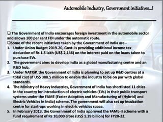 AutomobileIndustry, Government initiatives…!
 The Government of India encourages foreign investment in the automobile sector
and allows 100 per cent FDI under the automatic route.
Some of the recent initiatives taken by the Government of India are -
1. Under Union Budget 2019-20, Govt. is providing additional income tax
deduction of Rs 1.5 lakh (US$ 2,146) on the interest paid on the loans taken to
purchase EVs.
2. The government aims to develop India as a global manufacturing centre and an
R&D hub.
3. Under NATRiP, the Government of India is planning to set up R&D centres at a
total cost of US$ 388.5 million to enable the industry to be on par with global
standards.
4. The Ministry of Heavy Industries, Government of India has shortlisted 11 cities
in the country for introduction of electric vehicles (EVs) in their public transport
systems under the FAME (Faster Adoption and Manufacturing of (Hybrid) and
Electric Vehicles in India) scheme. The government will also set up incubation
centre for start-ups working in electric vehicles space.
5. In February 2019, the Government of India approved the FAME-II scheme with a
fund requirement of Rs 10,000 crore (US$ 1.39 billion) for FY20-22.
 